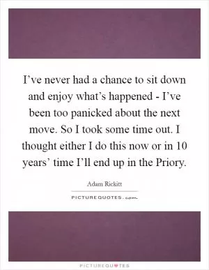 I’ve never had a chance to sit down and enjoy what’s happened - I’ve been too panicked about the next move. So I took some time out. I thought either I do this now or in 10 years’ time I’ll end up in the Priory Picture Quote #1