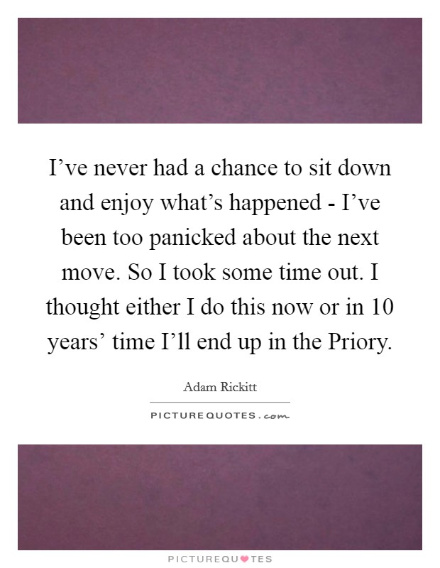 I've never had a chance to sit down and enjoy what's happened - I've been too panicked about the next move. So I took some time out. I thought either I do this now or in 10 years' time I'll end up in the Priory Picture Quote #1
