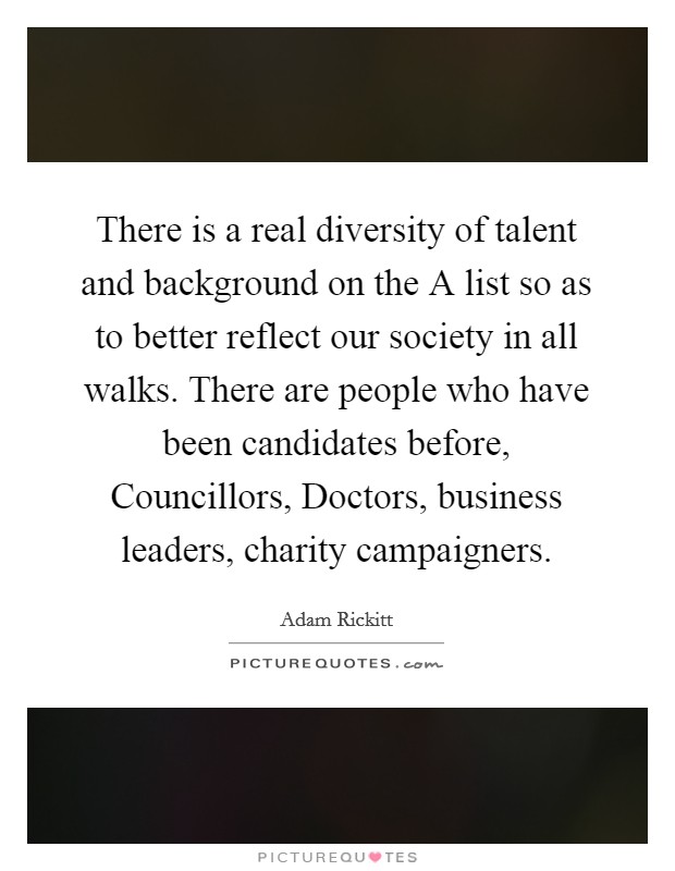 There is a real diversity of talent and background on the A list so as to better reflect our society in all walks. There are people who have been candidates before, Councillors, Doctors, business leaders, charity campaigners Picture Quote #1