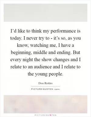 I’d like to think my performance is today. I never try to - it’s so, as you know, watching me, I have a beginning, middle and ending. But every night the show changes and I relate to an audience and I relate to the young people Picture Quote #1