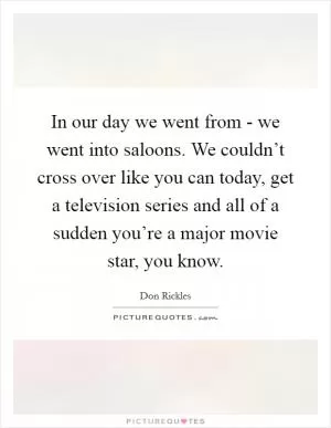 In our day we went from - we went into saloons. We couldn’t cross over like you can today, get a television series and all of a sudden you’re a major movie star, you know Picture Quote #1