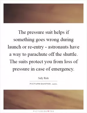The pressure suit helps if something goes wrong during launch or re-entry - astronauts have a way to parachute off the shuttle. The suits protect you from loss of pressure in case of emergency Picture Quote #1