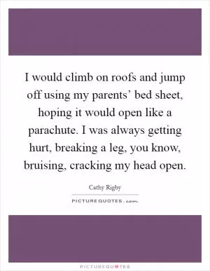 I would climb on roofs and jump off using my parents’ bed sheet, hoping it would open like a parachute. I was always getting hurt, breaking a leg, you know, bruising, cracking my head open Picture Quote #1