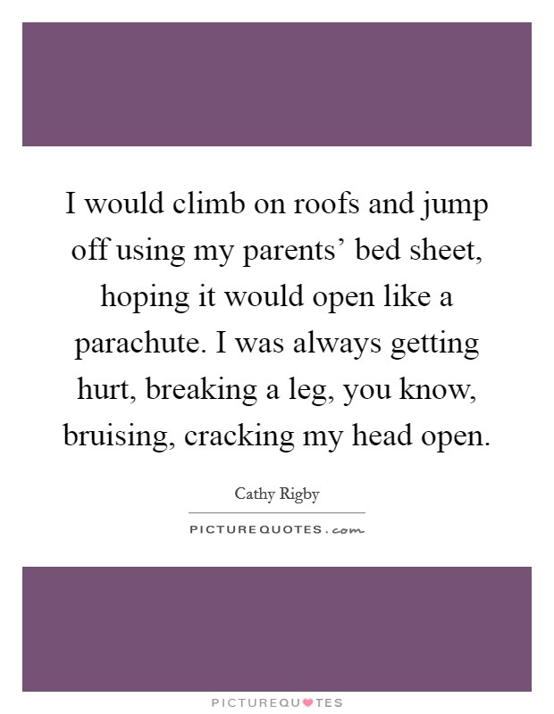 I would climb on roofs and jump off using my parents' bed sheet, hoping it would open like a parachute. I was always getting hurt, breaking a leg, you know, bruising, cracking my head open Picture Quote #1