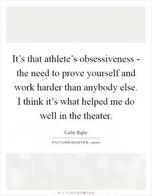 It’s that athlete’s obsessiveness - the need to prove yourself and work harder than anybody else. I think it’s what helped me do well in the theater Picture Quote #1