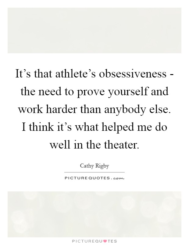 It's that athlete's obsessiveness - the need to prove yourself and work harder than anybody else. I think it's what helped me do well in the theater Picture Quote #1