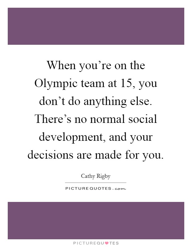 When you're on the Olympic team at 15, you don't do anything else. There's no normal social development, and your decisions are made for you Picture Quote #1