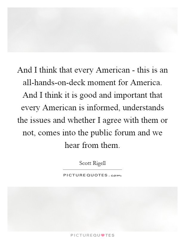 And I think that every American - this is an all-hands-on-deck moment for America. And I think it is good and important that every American is informed, understands the issues and whether I agree with them or not, comes into the public forum and we hear from them Picture Quote #1