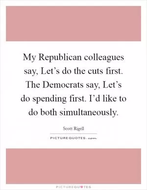 My Republican colleagues say, Let’s do the cuts first. The Democrats say, Let’s do spending first. I’d like to do both simultaneously Picture Quote #1