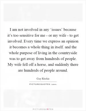 I am not involved in any ‘issues’ because it’s too sensitive for me - or my wife - to get involved. Every time we express an opinion it becomes a whole thing in itself. and the whole purpose of living in the countryside was to get away from hundreds of people. My wife fell off a horse, and suddenly there are hundreds of people around Picture Quote #1