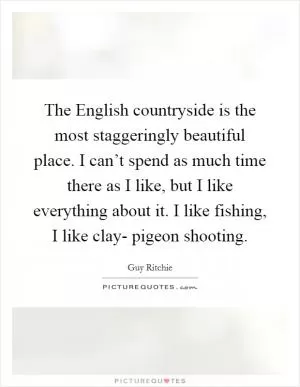 The English countryside is the most staggeringly beautiful place. I can’t spend as much time there as I like, but I like everything about it. I like fishing, I like clay- pigeon shooting Picture Quote #1
