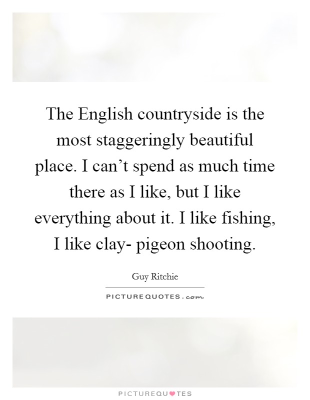 The English countryside is the most staggeringly beautiful place. I can't spend as much time there as I like, but I like everything about it. I like fishing, I like clay- pigeon shooting Picture Quote #1
