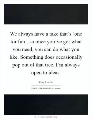 We always have a take that’s ‘one for fun’, so once you’ve got what you need, you can do what you like. Something does occasionally pop out of that tree. I’m always open to ideas Picture Quote #1