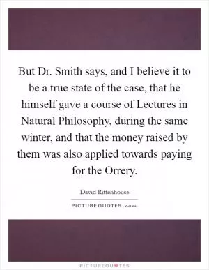 But Dr. Smith says, and I believe it to be a true state of the case, that he himself gave a course of Lectures in Natural Philosophy, during the same winter, and that the money raised by them was also applied towards paying for the Orrery Picture Quote #1