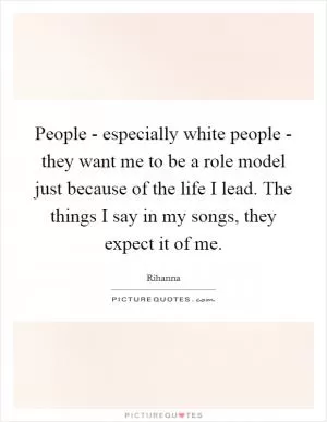 People - especially white people - they want me to be a role model just because of the life I lead. The things I say in my songs, they expect it of me Picture Quote #1