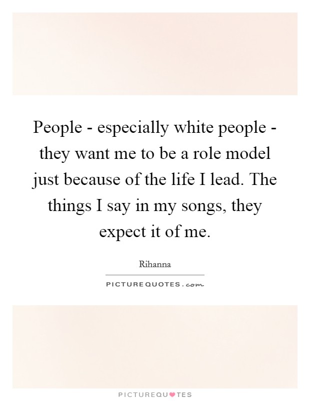 People - especially white people - they want me to be a role model just because of the life I lead. The things I say in my songs, they expect it of me Picture Quote #1