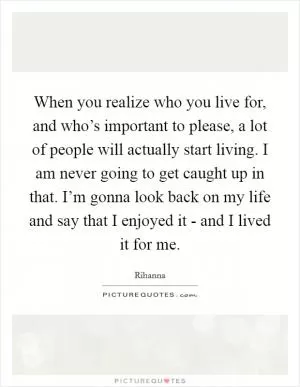 When you realize who you live for, and who’s important to please, a lot of people will actually start living. I am never going to get caught up in that. I’m gonna look back on my life and say that I enjoyed it - and I lived it for me Picture Quote #1