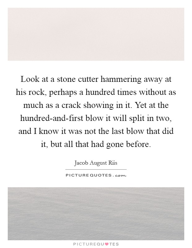 Look at a stone cutter hammering away at his rock, perhaps a hundred times without as much as a crack showing in it. Yet at the hundred-and-first blow it will split in two, and I know it was not the last blow that did it, but all that had gone before Picture Quote #1
