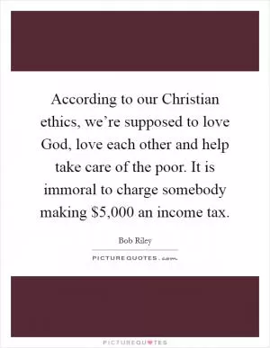 According to our Christian ethics, we’re supposed to love God, love each other and help take care of the poor. It is immoral to charge somebody making $5,000 an income tax Picture Quote #1