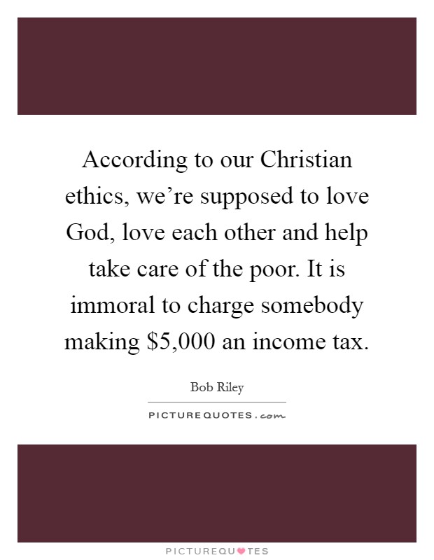According to our Christian ethics, we're supposed to love God, love each other and help take care of the poor. It is immoral to charge somebody making $5,000 an income tax Picture Quote #1