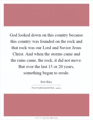 God looked down on this country because this country was founded on the rock and that rock was our Lord and Savior Jesus Christ. And when the storms came and the rains came, the rock, it did not move. But over the last 15 or 20 years, something began to erode Picture Quote #1