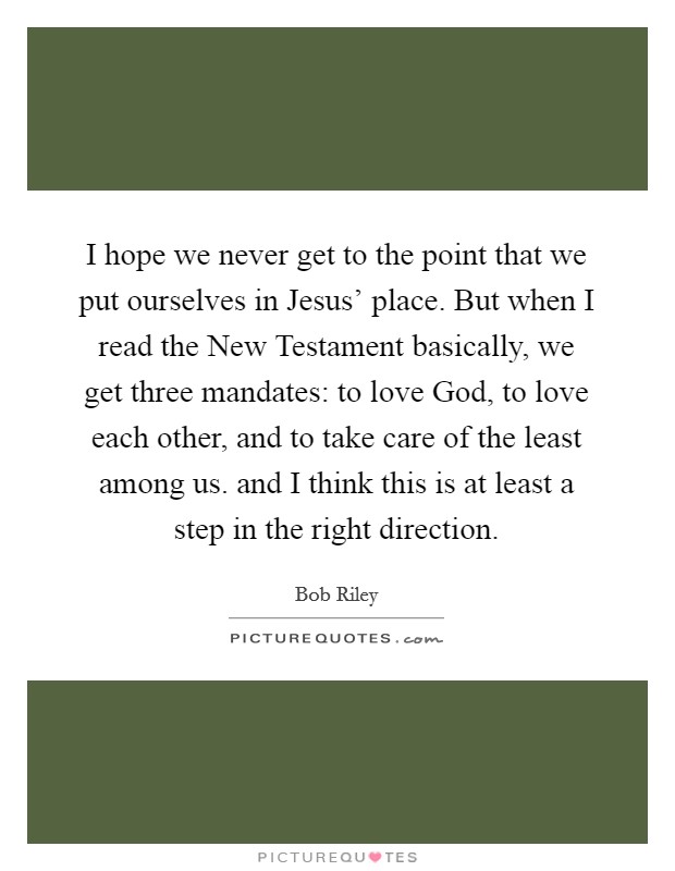 I hope we never get to the point that we put ourselves in Jesus' place. But when I read the New Testament basically, we get three mandates: to love God, to love each other, and to take care of the least among us. and I think this is at least a step in the right direction Picture Quote #1
