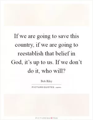 If we are going to save this country, if we are going to reestablish that belief in God, it’s up to us. If we don’t do it, who will? Picture Quote #1