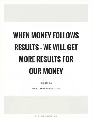 When money follows results - we will get more results for our money Picture Quote #1