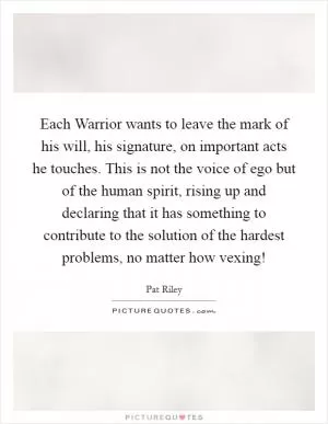 Each Warrior wants to leave the mark of his will, his signature, on important acts he touches. This is not the voice of ego but of the human spirit, rising up and declaring that it has something to contribute to the solution of the hardest problems, no matter how vexing! Picture Quote #1