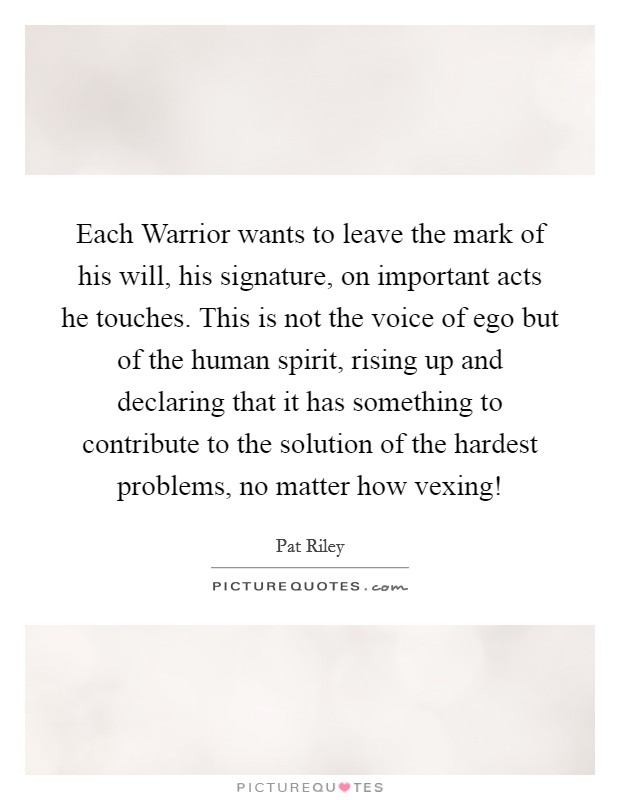 Each Warrior wants to leave the mark of his will, his signature, on important acts he touches. This is not the voice of ego but of the human spirit, rising up and declaring that it has something to contribute to the solution of the hardest problems, no matter how vexing! Picture Quote #1