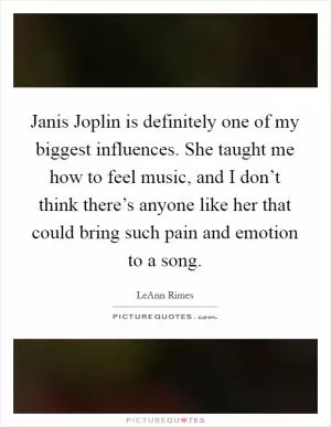 Janis Joplin is definitely one of my biggest influences. She taught me how to feel music, and I don’t think there’s anyone like her that could bring such pain and emotion to a song Picture Quote #1