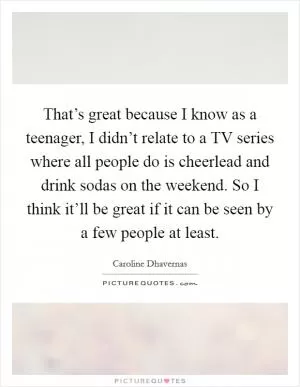 That’s great because I know as a teenager, I didn’t relate to a TV series where all people do is cheerlead and drink sodas on the weekend. So I think it’ll be great if it can be seen by a few people at least Picture Quote #1