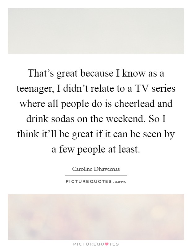 That's great because I know as a teenager, I didn't relate to a TV series where all people do is cheerlead and drink sodas on the weekend. So I think it'll be great if it can be seen by a few people at least Picture Quote #1