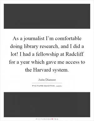 As a journalist I’m comfortable doing library research, and I did a lot! I had a fellowship at Radcliff for a year which gave me access to the Harvard system Picture Quote #1