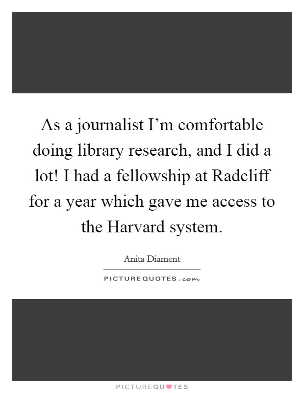 As a journalist I'm comfortable doing library research, and I did a lot! I had a fellowship at Radcliff for a year which gave me access to the Harvard system Picture Quote #1