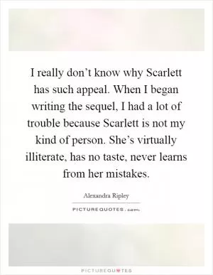 I really don’t know why Scarlett has such appeal. When I began writing the sequel, I had a lot of trouble because Scarlett is not my kind of person. She’s virtually illiterate, has no taste, never learns from her mistakes Picture Quote #1