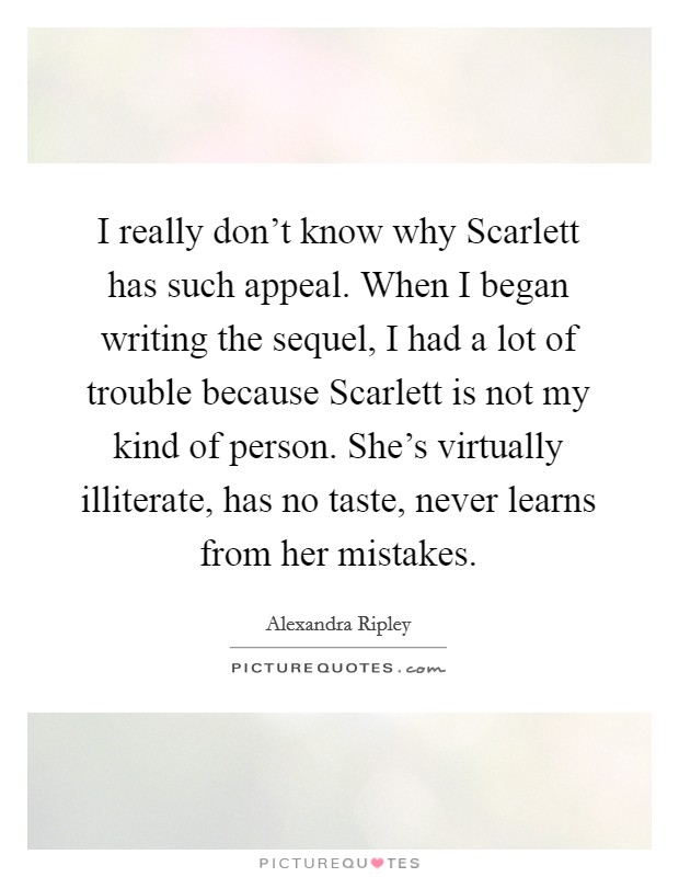 I really don't know why Scarlett has such appeal. When I began writing the sequel, I had a lot of trouble because Scarlett is not my kind of person. She's virtually illiterate, has no taste, never learns from her mistakes Picture Quote #1