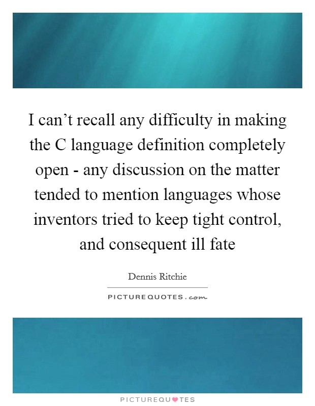 I can't recall any difficulty in making the C language definition completely open - any discussion on the matter tended to mention languages whose inventors tried to keep tight control, and consequent ill fate Picture Quote #1