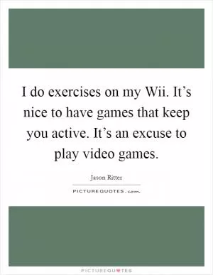 I do exercises on my Wii. It’s nice to have games that keep you active. It’s an excuse to play video games Picture Quote #1