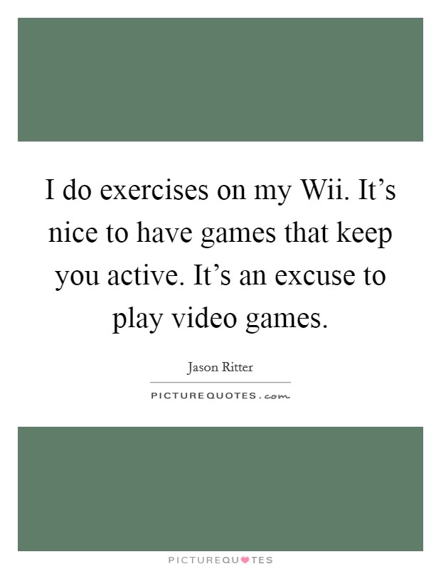 I do exercises on my Wii. It's nice to have games that keep you active. It's an excuse to play video games Picture Quote #1