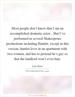 Most people don’t know that I am an accomplished dramatic actor... But I’ve performed in several Shakespeare productions including Hamlet, except in this version, hamlet lives in an apartment with two women, and has to pretend he’s gay so that the landlord won’t evict him Picture Quote #1