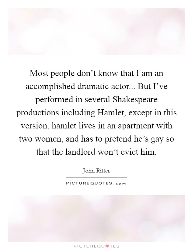 Most people don't know that I am an accomplished dramatic actor... But I've performed in several Shakespeare productions including Hamlet, except in this version, hamlet lives in an apartment with two women, and has to pretend he's gay so that the landlord won't evict him Picture Quote #1
