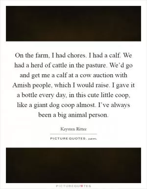 On the farm, I had chores. I had a calf. We had a herd of cattle in the pasture. We’d go and get me a calf at a cow auction with Amish people, which I would raise. I gave it a bottle every day, in this cute little coop, like a giant dog coop almost. I’ve always been a big animal person Picture Quote #1