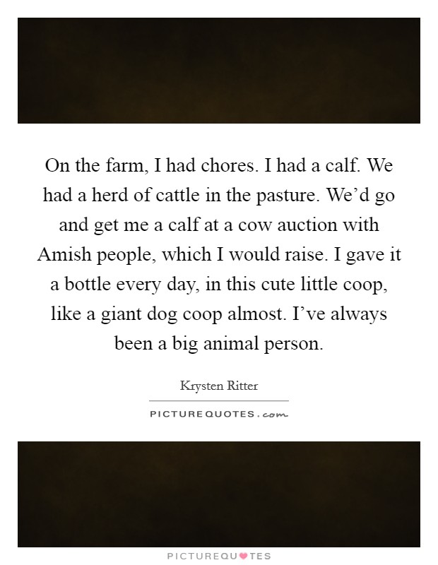 On the farm, I had chores. I had a calf. We had a herd of cattle in the pasture. We'd go and get me a calf at a cow auction with Amish people, which I would raise. I gave it a bottle every day, in this cute little coop, like a giant dog coop almost. I've always been a big animal person Picture Quote #1