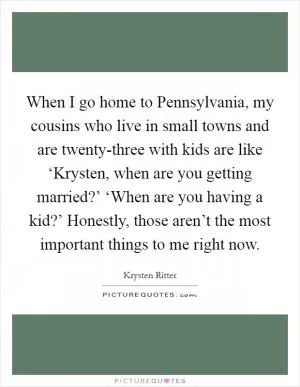When I go home to Pennsylvania, my cousins who live in small towns and are twenty-three with kids are like ‘Krysten, when are you getting married?’ ‘When are you having a kid?’ Honestly, those aren’t the most important things to me right now Picture Quote #1