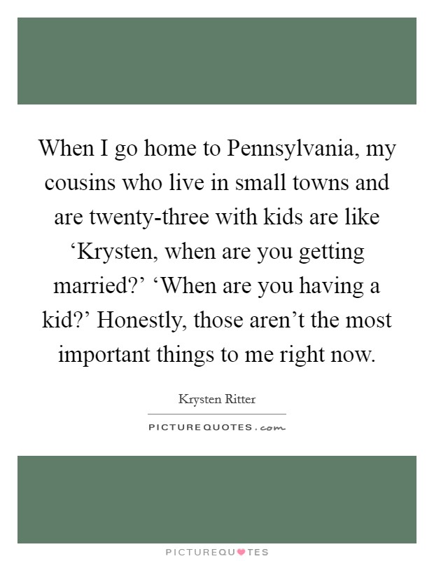 When I go home to Pennsylvania, my cousins who live in small towns and are twenty-three with kids are like ‘Krysten, when are you getting married?' ‘When are you having a kid?' Honestly, those aren't the most important things to me right now Picture Quote #1