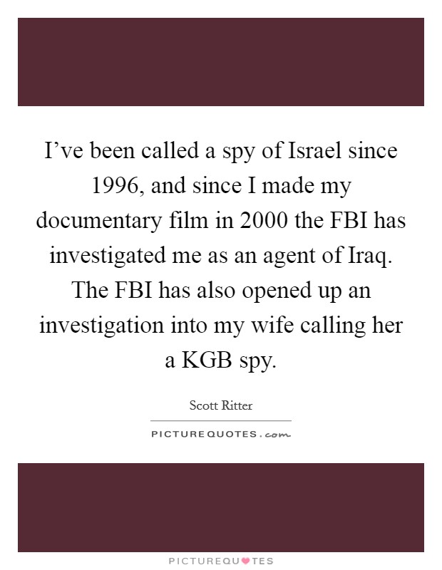 I've been called a spy of Israel since 1996, and since I made my documentary film in 2000 the FBI has investigated me as an agent of Iraq. The FBI has also opened up an investigation into my wife calling her a KGB spy Picture Quote #1