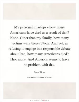 My personal missteps - how many Americans have died as a result of that? None. Other than my family, how many victims were there? None. And yet, in refusing to engage in a responsible debate about Iraq, how many Americans died? Thousands. And America seems to have no problem with that Picture Quote #1