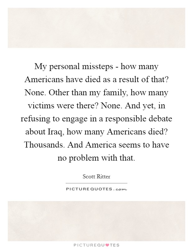 My personal missteps - how many Americans have died as a result of that? None. Other than my family, how many victims were there? None. And yet, in refusing to engage in a responsible debate about Iraq, how many Americans died? Thousands. And America seems to have no problem with that Picture Quote #1