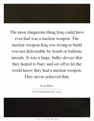 The most dangerous thing Iraq could have ever had was a nuclear weapon. The nuclear weapon Iraq was trying to build was not deliverable by bomb or ballistic missile. It was a large, bulky device that they hoped to bury and set off to let the world know they had a nuclear weapon. They never achieved that Picture Quote #1